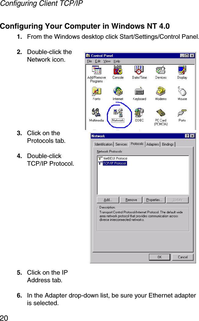 Configuring Client TCP/IP20Configuring Your Computer in Windows NT 4.01. From the Windows desktop click Start/Settings/Control Panel.2. Double-click the Network icon.3. Click on the Protocols tab.4. Double-click TCP/IP Protocol.5. Click on the IP Address tab.6. In the Adapter drop-down list, be sure your Ethernet adapter is selected.