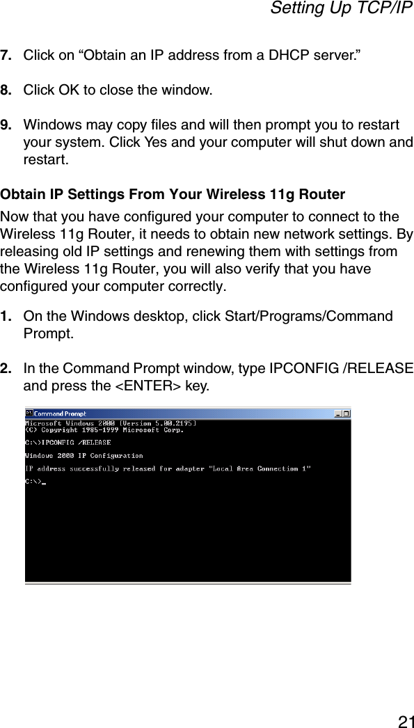 Setting Up TCP/IP217. Click on “Obtain an IP address from a DHCP server.”8. Click OK to close the window.9. Windows may copy files and will then prompt you to restart your system. Click Yes and your computer will shut down and restart.Obtain IP Settings From Your Wireless 11g RouterNow that you have configured your computer to connect to the Wireless 11g Router, it needs to obtain new network settings. By releasing old IP settings and renewing them with settings from the Wireless 11g Router, you will also verify that you have configured your computer correctly.1. On the Windows desktop, click Start/Programs/Command Prompt.2. In the Command Prompt window, type IPCONFIG /RELEASE and press the &lt;ENTER&gt; key. 