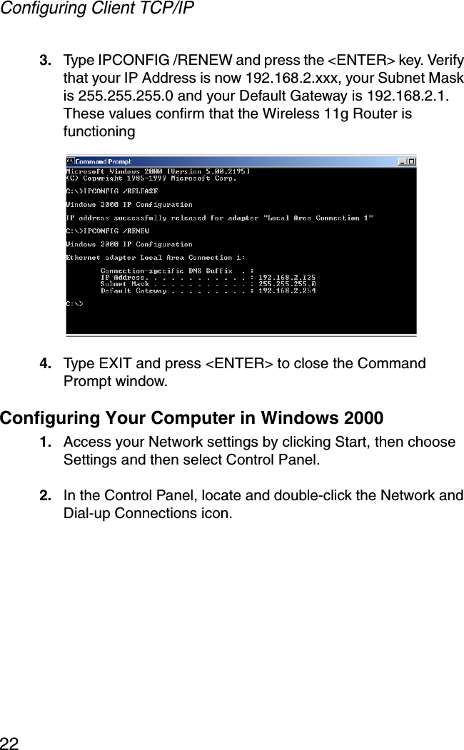 Configuring Client TCP/IP223. Type IPCONFIG /RENEW and press the &lt;ENTER&gt; key. Verify that your IP Address is now 192.168.2.xxx, your Subnet Mask is 255.255.255.0 and your Default Gateway is 192.168.2.1. These values confirm that the Wireless 11g Router is functioning4. Type EXIT and press &lt;ENTER&gt; to close the Command Prompt window.Configuring Your Computer in Windows 20001. Access your Network settings by clicking Start, then choose Settings and then select Control Panel.2. In the Control Panel, locate and double-click the Network and Dial-up Connections icon. 