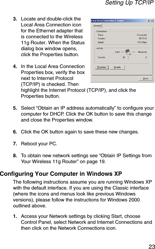 Setting Up TCP/IP233. Locate and double-click the Local Area Connection icon for the Ethernet adapter that is connected to the Wireless 11g Router. When the Status dialog box window opens, click the Properties button.4. In the Local Area Connection Properties box, verify the box next to Internet Protocol (TCP/IP) is checked. Then highlight the Internet Protocol (TCP/IP), and click the Properties button. 5. Select “Obtain an IP address automatically” to configure your computer for DHCP. Click the OK button to save this change and close the Properties window. 6. Click the OK button again to save these new changes. 7. Reboot your PC. 8. To obtain new network settings see “Obtain IP Settings from Your Wireless 11g Router” on page 19.Configuring Your Computer in Windows XPThe following instructions assume you are running Windows XP with the default interface. If you are using the Classic interface (where the icons and menus look like previous Windows versions), please follow the instructions for Windows 2000 outlined above.1. Access your Network settings by clicking Start, choose Control Panel, select Network and Internet Connections and then click on the Network Connections icon.