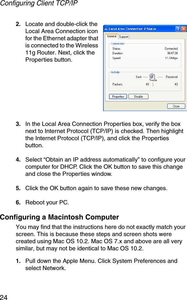 Configuring Client TCP/IP242. Locate and double-click the Local Area Connection icon for the Ethernet adapter that is connected to the Wireless 11g Router. Next, click the Properties button.3. In the Local Area Connection Properties box, verify the box next to Internet Protocol (TCP/IP) is checked. Then highlight the Internet Protocol (TCP/IP), and click the Properties button.4. Select “Obtain an IP address automatically” to configure your computer for DHCP. Click the OK button to save this change and close the Properties window.5. Click the OK button again to save these new changes.6. Reboot your PC.Configuring a Macintosh ComputerYou may find that the instructions here do not exactly match your screen. This is because these steps and screen shots were created using Mac OS 10.2. Mac OS 7.x and above are all very similar, but may not be identical to Mac OS 10.2.1. Pull down the Apple Menu. Click System Preferences and select Network.