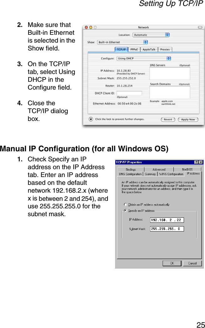 Setting Up TCP/IP252. Make sure that Built-in Ethernet is selected in the Show field. 3. On the TCP/IP tab, select Using DHCP in the Configure field.4. Close the TCP/IP dialog box.Manual IP Configuration (for all Windows OS)1. Check Specify an IP address on the IP Address tab. Enter an IP address based on the default network 192.168.2.x (where x is between 2 and 254), and use 255.255.255.0 for the subnet mask.