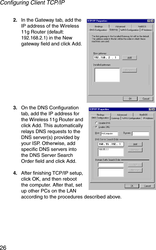Configuring Client TCP/IP262. In the Gateway tab, add the IP address of the Wireless 11g Router (default: 192.168.2.1) in the New gateway field and click Add.3. On the DNS Configuration tab, add the IP address for the Wireless 11g Router and click Add. This automatically relays DNS requests to the DNS server(s) provided by your ISP. Otherwise, add specific DNS servers into the DNS Server Search Order field and click Add. 4. After finishing TCP/IP setup, click OK, and then reboot the computer. After that, set up other PCs on the LAN according to the procedures described above.