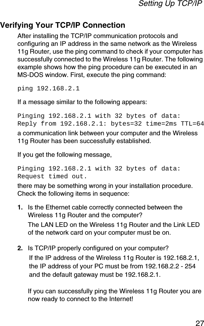 Setting Up TCP/IP27Verifying Your TCP/IP ConnectionAfter installing the TCP/IP communication protocols and configuring an IP address in the same network as the Wireless 11g Router, use the ping command to check if your computer has successfully connected to the Wireless 11g Router. The following example shows how the ping procedure can be executed in an MS-DOS window. First, execute the ping command:ping 192.168.2.1If a message similar to the following appears:Pinging 192.168.2.1 with 32 bytes of data:Reply from 192.168.2.1: bytes=32 time=2ms TTL=64a communication link between your computer and the Wireless 11g Router has been successfully established. If you get the following message,Pinging 192.168.2.1 with 32 bytes of data:Request timed out.there may be something wrong in your installation procedure. Check the following items in sequence:1. Is the Ethernet cable correctly connected between the Wireless 11g Router and the computer?The LAN LED on the Wireless 11g Router and the Link LED of the network card on your computer must be on.2. Is TCP/IP properly configured on your computer?If the IP address of the Wireless 11g Router is 192.168.2.1, the IP address of your PC must be from 192.168.2.2 - 254 and the default gateway must be 192.168.2.1.If you can successfully ping the Wireless 11g Router you are now ready to connect to the Internet!