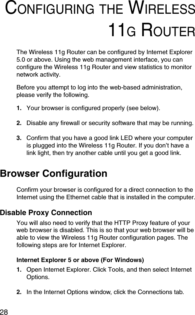 28CONFIGURING THE WIRELESS11G ROUTERThe Wireless 11g Router can be configured by Internet Explorer 5.0 or above. Using the web management interface, you can configure the Wireless 11g Router and view statistics to monitor network activity.Before you attempt to log into the web-based administration, please verify the following.1. Your browser is configured properly (see below).2. Disable any firewall or security software that may be running.3. Confirm that you have a good link LED where your computer is plugged into the Wireless 11g Router. If you don’t have a link light, then try another cable until you get a good link.Browser ConfigurationConfirm your browser is configured for a direct connection to the Internet using the Ethernet cable that is installed in the computer.Disable Proxy ConnectionYou will also need to verify that the HTTP Proxy feature of your web browser is disabled. This is so that your web browser will be able to view the Wireless 11g Router configuration pages. The following steps are for Internet Explorer.Internet Explorer 5 or above (For Windows)1. Open Internet Explorer. Click Tools, and then select Internet Options.2. In the Internet Options window, click the Connections tab.