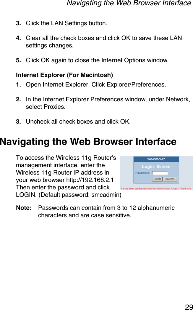 Navigating the Web Browser Interface293. Click the LAN Settings button.4. Clear all the check boxes and click OK to save these LAN settings changes.5. Click OK again to close the Internet Options window.Internet Explorer (For Macintosh)1. Open Internet Explorer. Click Explorer/Preferences.2. In the Internet Explorer Preferences window, under Network, select Proxies.3. Uncheck all check boxes and click OK.Navigating the Web Browser InterfaceTo access the Wireless 11g Router’s management interface, enter the Wireless 11g Router IP address in your web browser http://192.168.2.1 Then enter the password and click LOGIN. (Default password: smcadmin)Note: Passwords can contain from 3 to 12 alphanumeric characters and are case sensitive.