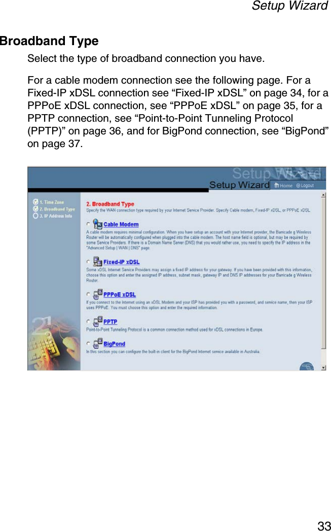 Setup Wizard33Broadband TypeSelect the type of broadband connection you have.For a cable modem connection see the following page. For a Fixed-IP xDSL connection see “Fixed-IP xDSL” on page 34, for a PPPoE xDSL connection, see “PPPoE xDSL” on page 35, for a PPTP connection, see “Point-to-Point Tunneling Protocol (PPTP)” on page 36, and for BigPond connection, see “BigPond” on page 37.