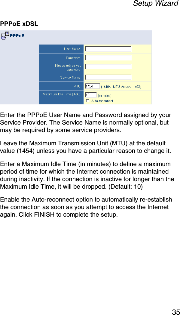 Setup Wizard35PPPoE xDSLEnter the PPPoE User Name and Password assigned by your Service Provider. The Service Name is normally optional, but may be required by some service providers. Leave the Maximum Transmission Unit (MTU) at the default value (1454) unless you have a particular reason to change it. Enter a Maximum Idle Time (in minutes) to define a maximum period of time for which the Internet connection is maintained during inactivity. If the connection is inactive for longer than the Maximum Idle Time, it will be dropped. (Default: 10)Enable the Auto-reconnect option to automatically re-establish the connection as soon as you attempt to access the Internet again. Click FINISH to complete the setup.