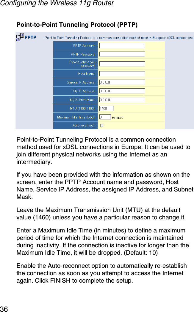 Configuring the Wireless 11g Router36Point-to-Point Tunneling Protocol (PPTP) Point-to-Point Tunneling Protocol is a common connection method used for xDSL connections in Europe. It can be used to join different physical networks using the Internet as an intermediary.If you have been provided with the information as shown on the screen, enter the PPTP Account name and password, Host Name, Service IP Address, the assigned IP Address, and Subnet Mask. Leave the Maximum Transmission Unit (MTU) at the default value (1460) unless you have a particular reason to change it.Enter a Maximum Idle Time (in minutes) to define a maximum period of time for which the Internet connection is maintained during inactivity. If the connection is inactive for longer than the Maximum Idle Time, it will be dropped. (Default: 10)Enable the Auto-reconnect option to automatically re-establish the connection as soon as you attempt to access the Internet again. Click FINISH to complete the setup. 