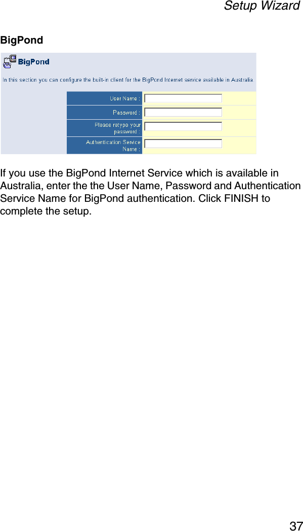 Setup Wizard37BigPondIf you use the BigPond Internet Service which is available in Australia, enter the the User Name, Password and Authentication Service Name for BigPond authentication. Click FINISH to complete the setup.