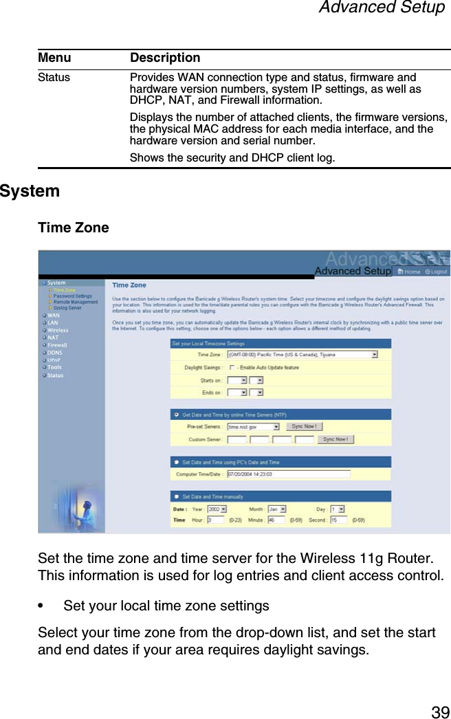 Advanced Setup39SystemTime ZoneSet the time zone and time server for the Wireless 11g Router. This information is used for log entries and client access control.•Set your local time zone settingsSelect your time zone from the drop-down list, and set the start and end dates if your area requires daylight savings.Status Provides WAN connection type and status, firmware and hardware version numbers, system IP settings, as well as DHCP, NAT, and Firewall information.Displays the number of attached clients, the firmware versions, the physical MAC address for each media interface, and the hardware version and serial number.Shows the security and DHCP client log. Menu Description