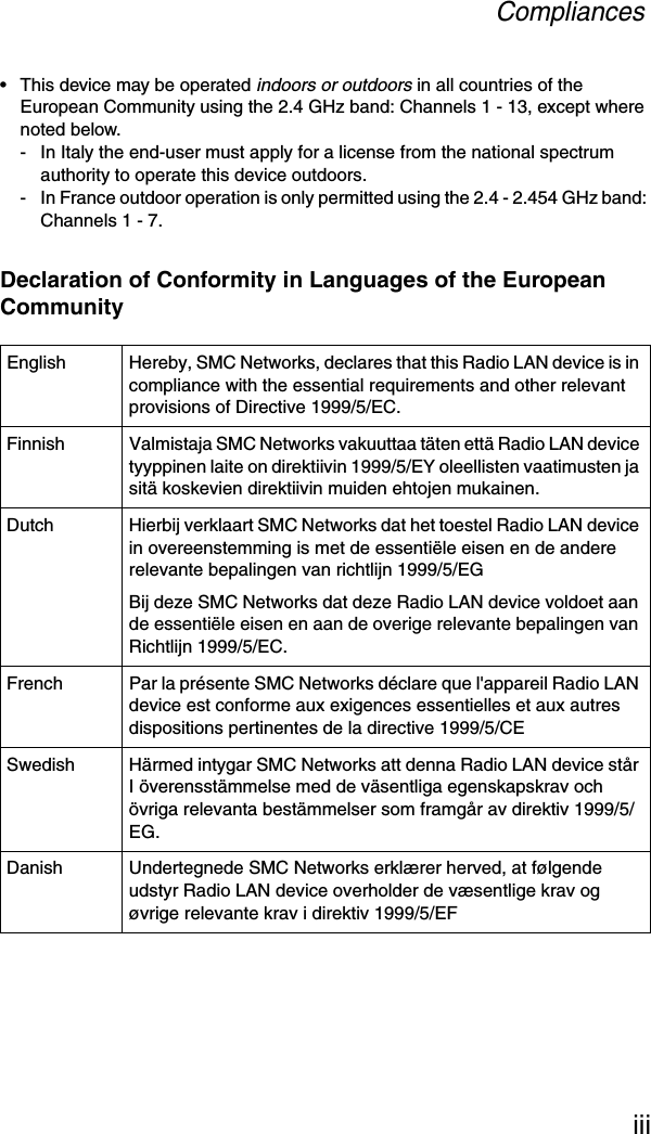 Compliancesiii• This device may be operated indoors or outdoors in all countries of the European Community using the 2.4 GHz band: Channels 1 - 13, except where noted below.- In Italy the end-user must apply for a license from the national spectrum authority to operate this device outdoors. - In France outdoor operation is only permitted using the 2.4 - 2.454 GHz band: Channels 1 - 7.Declaration of Conformity in Languages of the European CommunityEnglish Hereby, SMC Networks, declares that this Radio LAN device is in compliance with the essential requirements and other relevant provisions of Directive 1999/5/EC.Finnish Valmistaja SMC Networks vakuuttaa täten että Radio LAN device tyyppinen laite on direktiivin 1999/5/EY oleellisten vaatimusten ja sitä koskevien direktiivin muiden ehtojen mukainen.Dutch Hierbij verklaart SMC Networks dat het toestel Radio LAN device in overeenstemming is met de essentiële eisen en de andere relevante bepalingen van richtlijn 1999/5/EGBij deze SMC Networks dat deze Radio LAN device voldoet aan de essentiële eisen en aan de overige relevante bepalingen van Richtlijn 1999/5/EC.French Par la présente SMC Networks déclare que l&apos;appareil Radio LAN device est conforme aux exigences essentielles et aux autres dispositions pertinentes de la directive 1999/5/CESwedish Härmed intygar SMC Networks att denna Radio LAN device står I överensstämmelse med de väsentliga egenskapskrav och övriga relevanta bestämmelser som framgår av direktiv 1999/5/EG.Danish Undertegnede SMC Networks erklærer herved, at følgende udstyr Radio LAN device overholder de væsentlige krav og øvrige relevante krav i direktiv 1999/5/EF