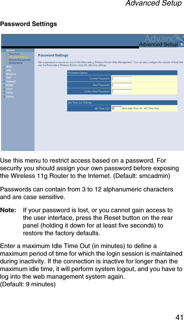 Advanced Setup41Password SettingsUse this menu to restrict access based on a password. For security you should assign your own password before exposing the Wireless 11g Router to the Internet. (Default: smcadmin)Passwords can contain from 3 to 12 alphanumeric characters and are case sensitive.Note: If your password is lost, or you cannot gain access to the user interface, press the Reset button on the rear panel (holding it down for at least five seconds) to restore the factory defaults. Enter a maximum Idle Time Out (in minutes) to define a maximum period of time for which the login session is maintained during inactivity. If the connection is inactive for longer than the maximum idle time, it will perform system logout, and you have to log into the web management system again. (Default: 9 minutes)