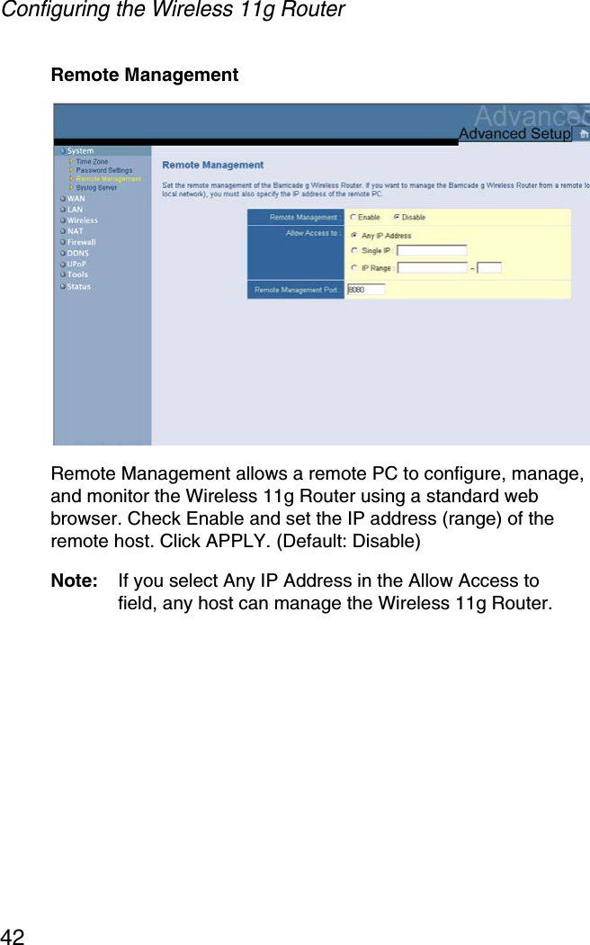 Configuring the Wireless 11g Router42Remote ManagementRemote Management allows a remote PC to configure, manage, and monitor the Wireless 11g Router using a standard web browser. Check Enable and set the IP address (range) of the remote host. Click APPLY. (Default: Disable)Note: If you select Any IP Address in the Allow Access to field, any host can manage the Wireless 11g Router.