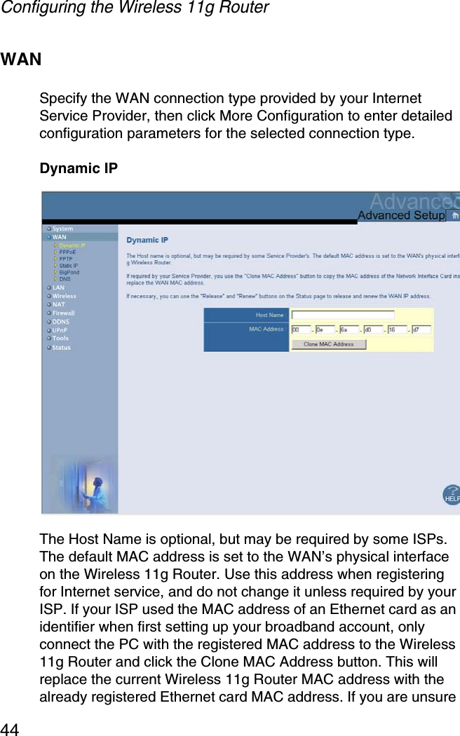 Configuring the Wireless 11g Router44WANSpecify the WAN connection type provided by your Internet Service Provider, then click More Configuration to enter detailed configuration parameters for the selected connection type. Dynamic IPThe Host Name is optional, but may be required by some ISPs. The default MAC address is set to the WAN’s physical interface on the Wireless 11g Router. Use this address when registering for Internet service, and do not change it unless required by your ISP. If your ISP used the MAC address of an Ethernet card as an identifier when first setting up your broadband account, only connect the PC with the registered MAC address to the Wireless 11g Router and click the Clone MAC Address button. This will replace the current Wireless 11g Router MAC address with the already registered Ethernet card MAC address. If you are unsure 