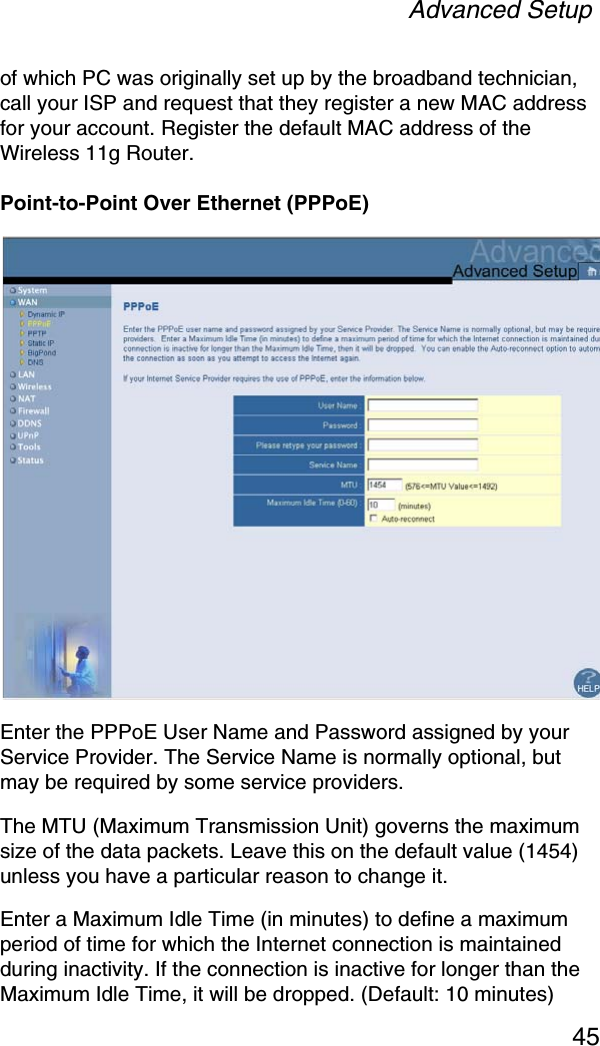 Advanced Setup45of which PC was originally set up by the broadband technician, call your ISP and request that they register a new MAC address for your account. Register the default MAC address of the Wireless 11g Router.Point-to-Point Over Ethernet (PPPoE)Enter the PPPoE User Name and Password assigned by your Service Provider. The Service Name is normally optional, but may be required by some service providers. The MTU (Maximum Transmission Unit) governs the maximum size of the data packets. Leave this on the default value (1454) unless you have a particular reason to change it. Enter a Maximum Idle Time (in minutes) to define a maximum period of time for which the Internet connection is maintained during inactivity. If the connection is inactive for longer than the Maximum Idle Time, it will be dropped. (Default: 10 minutes)