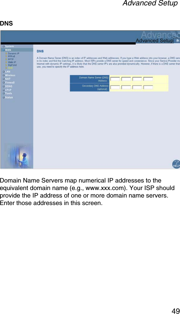 Advanced Setup49DNSDomain Name Servers map numerical IP addresses to the equivalent domain name (e.g., www.xxx.com). Your ISP should provide the IP address of one or more domain name servers. Enter those addresses in this screen.