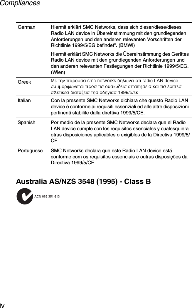 CompliancesivAustralia AS/NZS 3548 (1995) - Class BGerman Hiermit erklärt SMC Networks, dass sich dieser/diese/dieses Radio LAN device in Übereinstimmung mit den grundlegenden Anforderungen und den anderen relevanten Vorschriften der Richtlinie 1999/5/EG befindet&quot;. (BMWi)Hiermit erklärt SMC Networks die Übereinstimmung des Gerätes Radio LAN device mit den grundlegenden Anforderungen und den anderen relevanten Festlegungen der Richtlinie 1999/5/EG. (Wien)GreekItalian Con la presente SMC Networks dichiara che questo Radio LAN device è conforme ai requisiti essenziali ed alle altre disposizioni pertinenti stabilite dalla direttiva 1999/5/CE.Spanish Por medio de la presente SMC Networks declara que el Radio LAN device cumple con los requisitos esenciales y cualesquiera otras disposiciones aplicables o exigibles de la Directiva 1999/5/CEPortuguese SMC Networks declara que este Radio LAN device está conforme com os requisitos essenciais e outras disposições da Directiva 1999/5/CE.