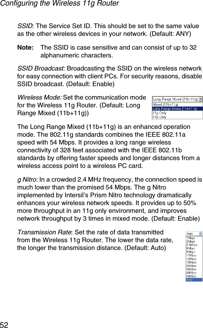 Configuring the Wireless 11g Router52SSID: The Service Set ID. This should be set to the same value as the other wireless devices in your network. (Default: ANY)Note: The SSID is case sensitive and can consist of up to 32 alphanumeric characters.SSID Broadcast: Broadcasting the SSID on the wireless network for easy connection with client PCs. For security reasons, disable SSID broadcast. (Default: Enable)Wireless Mode: Set the communication mode for the Wireless 11g Router. (Default: Long Range Mixed (11b+11g))The Long Range Mixed (11b+11g) is an enhanced operation mode. The 802.11g standards combines the IEEE 802.11a speed with 54 Mbps. It provides a long range wireless connectivity of 328 feet associated with the IEEE 802.11b standards by offering faster speeds and longer distances from a wireless access point to a wireless PC card.g Nitro: In a crowded 2.4 MHz frequency, the connection speed is much lower than the promised 54 Mbps. The g Nitro implemented by Intersil’s Prism Nitro technology dramatically enhances your wireless network speeds. It provides up to 50% more throughput in an 11g only environment, and improves network throughput by 3 times in mixed mode. (Default: Enable)Transmission Rate: Set the rate of data transmitted from the Wireless 11g Router. The lower the data rate, the longer the transmission distance. (Default: Auto)