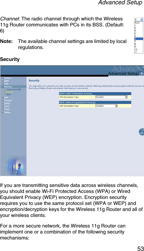 Advanced Setup53Channel: The radio channel through which the Wireless 11g Router communicates with PCs in its BSS. (Default: 6) Note: The available channel settings are limited by local regulations.SecurityIf you are transmitting sensitive data across wireless channels, you should enable Wi-Fi Protected Access (WPA) or Wired Equivalent Privacy (WEP) encryption. Encryption security requires you to use the same protocol set (WPA or WEP) and encryption/decryption keys for the Wireless 11g Router and all of your wireless clients. For a more secure network, the Wireless 11g Router can implement one or a combination of the following security mechanisms: