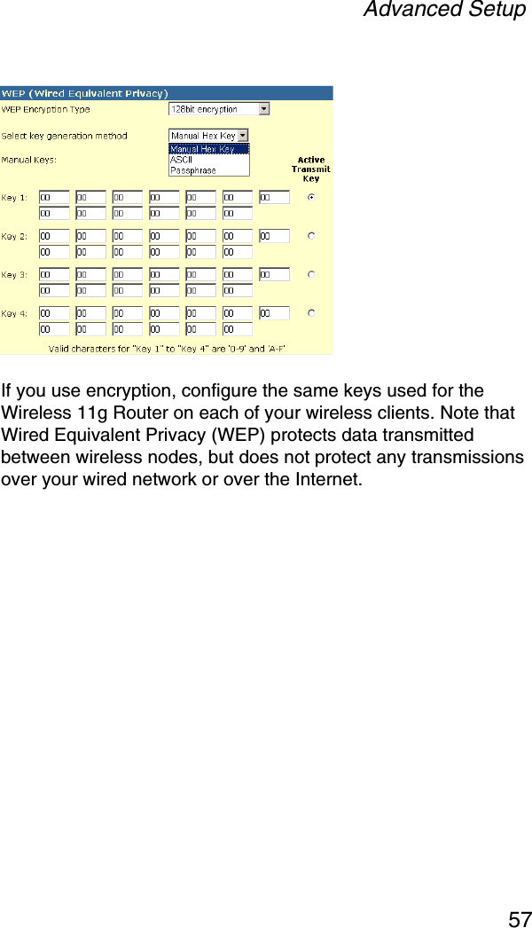 Advanced Setup57If you use encryption, configure the same keys used for the Wireless 11g Router on each of your wireless clients. Note that Wired Equivalent Privacy (WEP) protects data transmitted between wireless nodes, but does not protect any transmissions over your wired network or over the Internet.