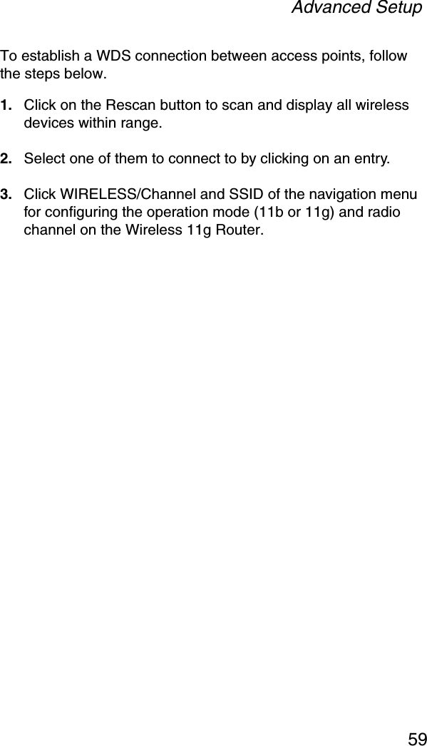 Advanced Setup59To establish a WDS connection between access points, follow the steps below.1. Click on the Rescan button to scan and display all wireless devices within range.2. Select one of them to connect to by clicking on an entry.3. Click WIRELESS/Channel and SSID of the navigation menu for configuring the operation mode (11b or 11g) and radio channel on the Wireless 11g Router.