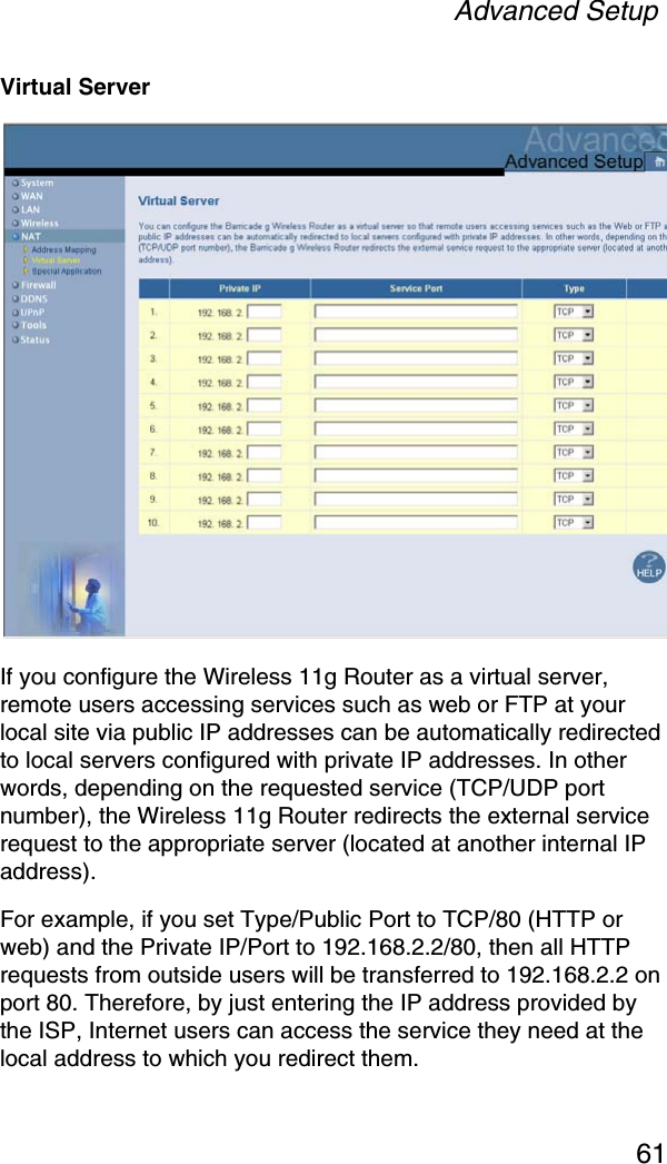 Advanced Setup61Virtual ServerIf you configure the Wireless 11g Router as a virtual server, remote users accessing services such as web or FTP at your local site via public IP addresses can be automatically redirected to local servers configured with private IP addresses. In other words, depending on the requested service (TCP/UDP port number), the Wireless 11g Router redirects the external service request to the appropriate server (located at another internal IP address).For example, if you set Type/Public Port to TCP/80 (HTTP or web) and the Private IP/Port to 192.168.2.2/80, then all HTTP requests from outside users will be transferred to 192.168.2.2 on port 80. Therefore, by just entering the IP address provided by the ISP, Internet users can access the service they need at the local address to which you redirect them.