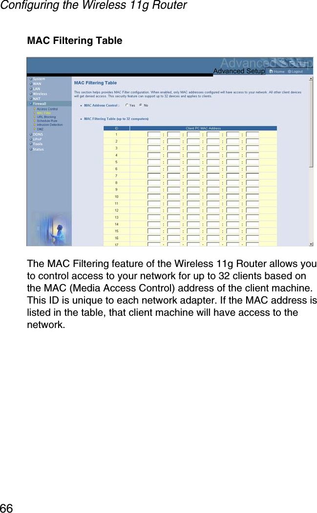 Configuring the Wireless 11g Router66MAC Filtering TableThe MAC Filtering feature of the Wireless 11g Router allows you to control access to your network for up to 32 clients based on the MAC (Media Access Control) address of the client machine. This ID is unique to each network adapter. If the MAC address is listed in the table, that client machine will have access to the network.
