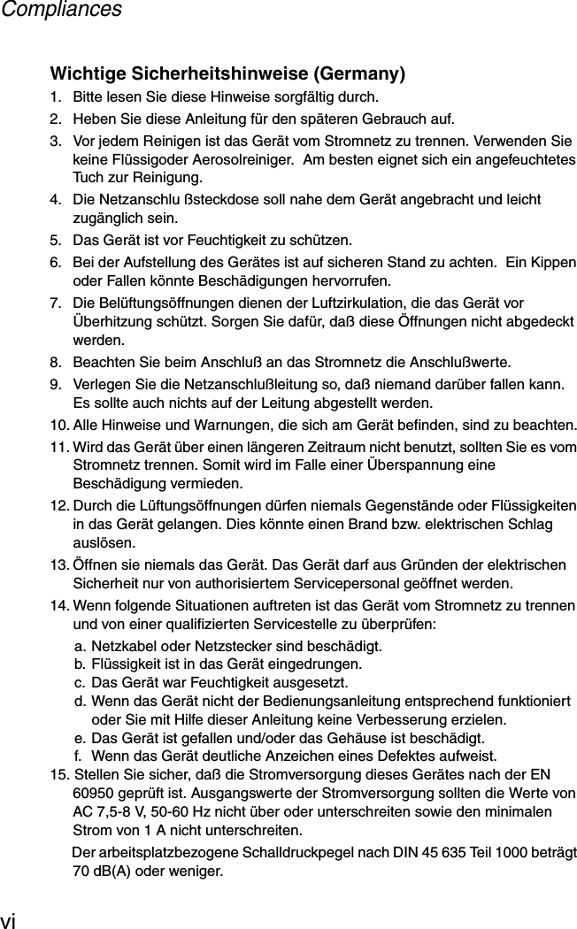 CompliancesviWichtige Sicherheitshinweise (Germany)1.  Bitte lesen Sie diese Hinweise sorgfältig durch.2.  Heben Sie diese Anleitung für den späteren Gebrauch auf.3.  Vor jedem Reinigen ist das Gerät vom Stromnetz zu trennen. Verwenden Sie keine Flüssigoder Aerosolreiniger.  Am besten eignet sich ein angefeuchtetes Tuch zur Reinigung.4.  Die Netzanschlu ßsteckdose soll nahe dem Gerät angebracht und leicht zugänglich sein.5.  Das Gerät ist vor Feuchtigkeit zu schützen.6.  Bei der Aufstellung des Gerätes ist auf sicheren Stand zu achten.  Ein Kippen oder Fallen könnte Beschädigungen hervorrufen.7.  Die Belüftungsöffnungen dienen der Luftzirkulation, die das Gerät vor Überhitzung schützt. Sorgen Sie dafür, daß diese Öffnungen nicht abgedeckt werden.8.  Beachten Sie beim Anschluß an das Stromnetz die Anschlußwerte.9.  Verlegen Sie die Netzanschlußleitung so, daß niemand darüber fallen kann. Es sollte auch nichts auf der Leitung abgestellt werden.10. Alle Hinweise und Warnungen, die sich am Gerät befinden, sind zu beachten.11. Wird das Gerät über einen längeren Zeitraum nicht benutzt, sollten Sie es vom Stromnetz trennen. Somit wird im Falle einer Überspannung eine Beschädigung vermieden.12. Durch die Lüftungsöffnungen dürfen niemals Gegenstände oder Flüssigkeiten in das Gerät gelangen. Dies könnte einen Brand bzw. elektrischen Schlag auslösen.13. Öffnen sie niemals das Gerät. Das Gerät darf aus Gründen der elektrischen Sicherheit nur von authorisiertem Servicepersonal geöffnet werden.14. Wenn folgende Situationen auftreten ist das Gerät vom Stromnetz zu trennen und von einer qualifizierten Servicestelle zu überprüfen:a. Netzkabel oder Netzstecker sind beschädigt.b. Flüssigkeit ist in das Gerät eingedrungen.c. Das Gerät war Feuchtigkeit ausgesetzt.d. Wenn das Gerät nicht der Bedienungsanleitung entsprechend funktioniert oder Sie mit Hilfe dieser Anleitung keine Verbesserung erzielen.e. Das Gerät ist gefallen und/oder das Gehäuse ist beschädigt.f.  Wenn das Gerät deutliche Anzeichen eines Defektes aufweist.15. Stellen Sie sicher, daß die Stromversorgung dieses Gerätes nach der EN 60950 geprüft ist. Ausgangswerte der Stromversorgung sollten die Werte von AC 7,5-8 V, 50-60 Hz nicht über oder unterschreiten sowie den minimalen Strom von 1 A nicht unterschreiten.Der arbeitsplatzbezogene Schalldruckpegel nach DIN 45 635 Teil 1000 beträgt 70 dB(A) oder weniger.