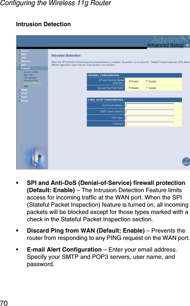 Configuring the Wireless 11g Router70Intrusion Detection• SPI and Anti-DoS (Denial-of-Service) firewall protection (Default: Enable) – The Intrusion Detection Feature limits access for incoming traffic at the WAN port. When the SPI (Stateful Packet Inspection) feature is turned on, all incoming packets will be blocked except for those types marked with a check in the Stateful Packet Inspection section.• Discard Ping from WAN (Default: Enable) – Prevents the router from responding to any PING request on the WAN port.• E-mail Alert Configuration – Enter your email address. Specify your SMTP and POP3 servers, user name, and password.