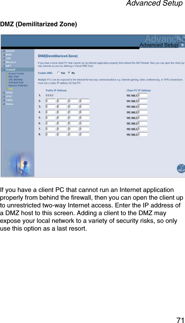 Advanced Setup71DMZ (Demilitarized Zone)If you have a client PC that cannot run an Internet application properly from behind the firewall, then you can open the client up to unrestricted two-way Internet access. Enter the IP address of a DMZ host to this screen. Adding a client to the DMZ may expose your local network to a variety of security risks, so only use this option as a last resort.
