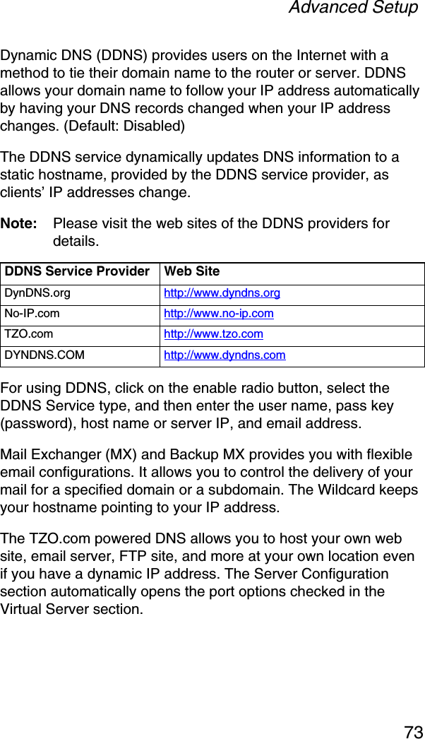 Advanced Setup73Dynamic DNS (DDNS) provides users on the Internet with a method to tie their domain name to the router or server. DDNS allows your domain name to follow your IP address automatically by having your DNS records changed when your IP address changes. (Default: Disabled)The DDNS service dynamically updates DNS information to a static hostname, provided by the DDNS service provider, as clients’ IP addresses change.Note: Please visit the web sites of the DDNS providers for details.For using DDNS, click on the enable radio button, select the DDNS Service type, and then enter the user name, pass key (password), host name or server IP, and email address. Mail Exchanger (MX) and Backup MX provides you with flexible email configurations. It allows you to control the delivery of your mail for a specified domain or a subdomain. The Wildcard keeps your hostname pointing to your IP address.The TZO.com powered DNS allows you to host your own web site, email server, FTP site, and more at your own location even if you have a dynamic IP address. The Server Configuration section automatically opens the port options checked in the Virtual Server section. DDNS Service Provider Web SiteDynDNS.org http://www.dyndns.orgNo-IP.com http://www.no-ip.comTZO.com http://www.tzo.comDYNDNS.COM http://www.dyndns.com