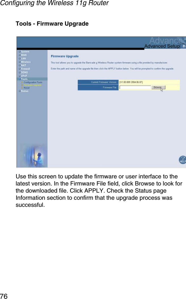 Configuring the Wireless 11g Router76Tools - Firmware UpgradeUse this screen to update the firmware or user interface to the latest version. In the Firmware File field, click Browse to look for the downloaded file. Click APPLY. Check the Status page Information section to confirm that the upgrade process was successful.