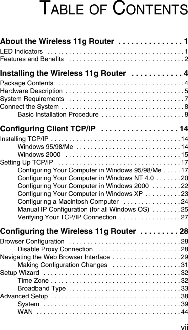 viiTABLE OF CONTENTSAbout the Wireless 11g Router  . . . . . . . . . . . . . . . 1LED Indicators   . . . . . . . . . . . . . . . . . . . . . . . . . . . . . . . . . . . . . . 1Features and Benefits   . . . . . . . . . . . . . . . . . . . . . . . . . . . . . . . . 2Installing the Wireless 11g Router   . . . . . . . . . . . . 4Package Contents   . . . . . . . . . . . . . . . . . . . . . . . . . . . . . . . . . . . 4Hardware Description  . . . . . . . . . . . . . . . . . . . . . . . . . . . . . . . . . 5System Requirements   . . . . . . . . . . . . . . . . . . . . . . . . . . . . . . . . 7Connect the System  . . . . . . . . . . . . . . . . . . . . . . . . . . . . . . . . . . 8Basic Installation Procedure  . . . . . . . . . . . . . . . . . . . . . . . 8Configuring Client TCP/IP  . . . . . . . . . . . . . . . . . . 14Installing TCP/IP . . . . . . . . . . . . . . . . . . . . . . . . . . . . . . . . . . . . 14Windows 95/98/Me  . . . . . . . . . . . . . . . . . . . . . . . . . . . . . 14Windows 2000   . . . . . . . . . . . . . . . . . . . . . . . . . . . . . . . . 15Setting Up TCP/IP   . . . . . . . . . . . . . . . . . . . . . . . . . . . . . . . . . . 17Configuring Your Computer in Windows 95/98/Me . . . . . 17Configuring Your Computer in Windows NT 4.0 . . . . . . . 20Configuring Your Computer in Windows 2000  . . . . . . . . 22Configuring Your Computer in Windows XP . . . . . . . . . . 23Configuring a Macintosh Computer   . . . . . . . . . . . . . . . . 24Manual IP Configuration (for all Windows OS)  . . . . . . . . 25Verifying Your TCP/IP Connection  . . . . . . . . . . . . . . . . . 27Configuring the Wireless 11g Router  . . . . . . . . . 28Browser Configuration   . . . . . . . . . . . . . . . . . . . . . . . . . . . . . . . 28Disable Proxy Connection   . . . . . . . . . . . . . . . . . . . . . . . 28Navigating the Web Browser Interface  . . . . . . . . . . . . . . . . . . . 29Making Configuration Changes   . . . . . . . . . . . . . . . . . . . 31Setup Wizard  . . . . . . . . . . . . . . . . . . . . . . . . . . . . . . . . . . . . . . 32Time Zone . . . . . . . . . . . . . . . . . . . . . . . . . . . . . . . . . . . . 32Broadband Type  . . . . . . . . . . . . . . . . . . . . . . . . . . . . . . . 33Advanced Setup  . . . . . . . . . . . . . . . . . . . . . . . . . . . . . . . . . . . . 38System  . . . . . . . . . . . . . . . . . . . . . . . . . . . . . . . . . . . . . . 39WAN  . . . . . . . . . . . . . . . . . . . . . . . . . . . . . . . . . . . . . . . . 44