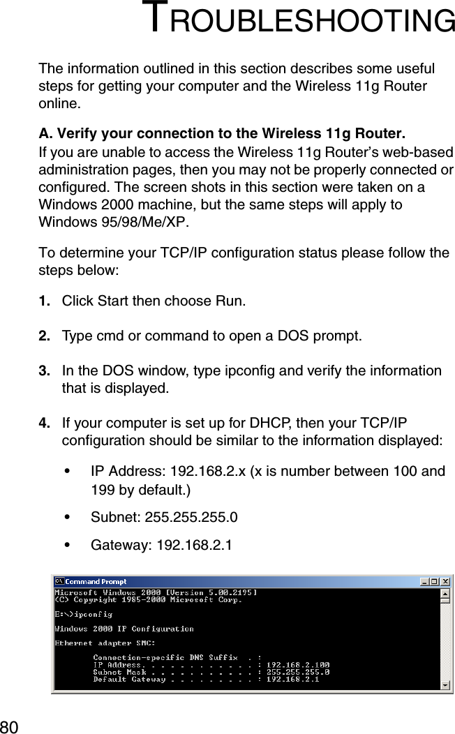 80TROUBLESHOOTINGThe information outlined in this section describes some useful steps for getting your computer and the Wireless 11g Router online. A. Verify your connection to the Wireless 11g Router. If you are unable to access the Wireless 11g Router’s web-based administration pages, then you may not be properly connected or configured. The screen shots in this section were taken on a Windows 2000 machine, but the same steps will apply to Windows 95/98/Me/XP. To determine your TCP/IP configuration status please follow the steps below: 1. Click Start then choose Run. 2. Type cmd or command to open a DOS prompt. 3. In the DOS window, type ipconfig and verify the information that is displayed. 4. If your computer is set up for DHCP, then your TCP/IP configuration should be similar to the information displayed: •IP Address: 192.168.2.x (x is number between 100 and 199 by default.) •Subnet: 255.255.255.0 •Gateway: 192.168.2.1