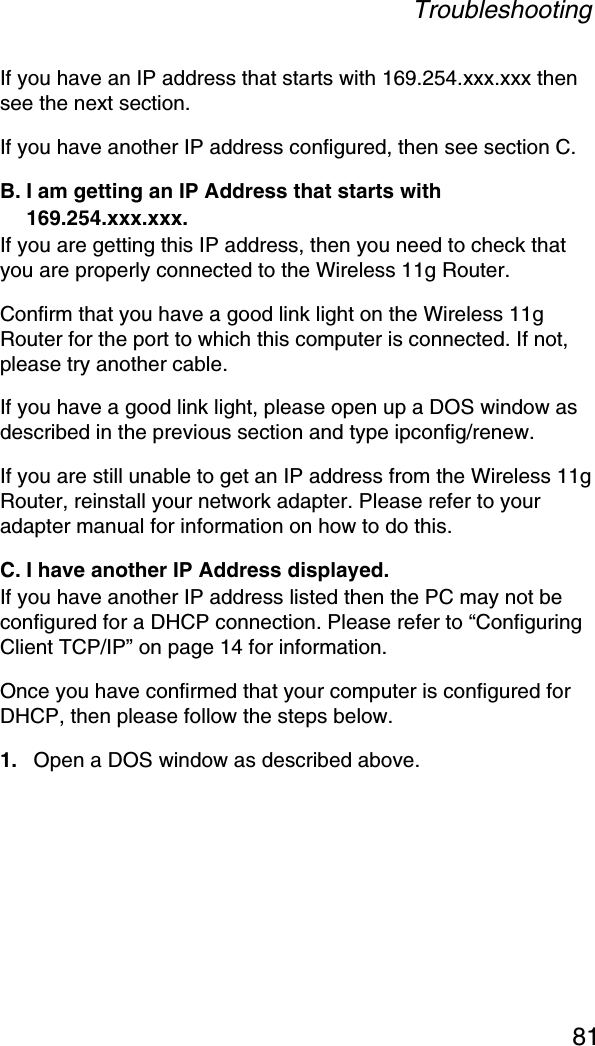 Troubleshooting81If you have an IP address that starts with 169.254.xxx.xxx then see the next section. If you have another IP address configured, then see section C. B. I am getting an IP Address that starts with 169.254.xxx.xxx. If you are getting this IP address, then you need to check that you are properly connected to the Wireless 11g Router. Confirm that you have a good link light on the Wireless 11g Router for the port to which this computer is connected. If not, please try another cable. If you have a good link light, please open up a DOS window as described in the previous section and type ipconfig/renew. If you are still unable to get an IP address from the Wireless 11g Router, reinstall your network adapter. Please refer to your adapter manual for information on how to do this. C. I have another IP Address displayed. If you have another IP address listed then the PC may not be configured for a DHCP connection. Please refer to “Configuring Client TCP/IP” on page 14 for information. Once you have confirmed that your computer is configured for DHCP, then please follow the steps below. 1. Open a DOS window as described above. 