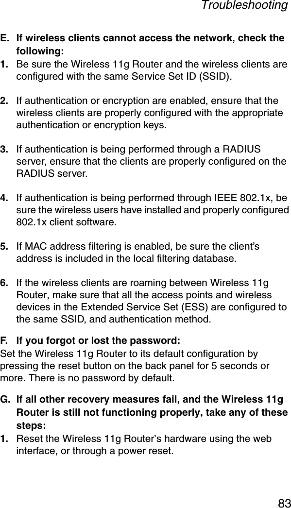 Troubleshooting83E. If wireless clients cannot access the network, check the following:1. Be sure the Wireless 11g Router and the wireless clients are configured with the same Service Set ID (SSID).2. If authentication or encryption are enabled, ensure that the wireless clients are properly configured with the appropriate authentication or encryption keys.3. If authentication is being performed through a RADIUS server, ensure that the clients are properly configured on the RADIUS server.4. If authentication is being performed through IEEE 802.1x, be sure the wireless users have installed and properly configured 802.1x client software.5. If MAC address filtering is enabled, be sure the client’s address is included in the local filtering database.6. If the wireless clients are roaming between Wireless 11g Router, make sure that all the access points and wireless devices in the Extended Service Set (ESS) are configured to the same SSID, and authentication method.F. If you forgot or lost the password:Set the Wireless 11g Router to its default configuration by pressing the reset button on the back panel for 5 seconds or more. There is no password by default.G. If all other recovery measures fail, and the Wireless 11g Router is still not functioning properly, take any of these steps:1. Reset the Wireless 11g Router’s hardware using the web interface, or through a power reset.