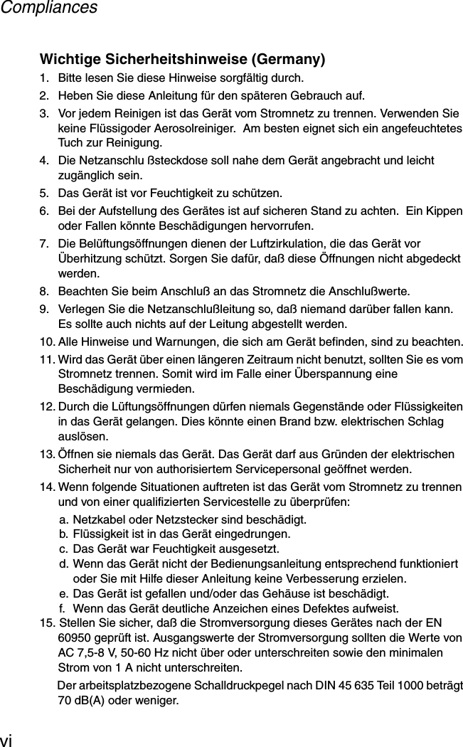 CompliancesviWichtige Sicherheitshinweise (Germany)1.  Bitte lesen Sie diese Hinweise sorgfältig durch.2.  Heben Sie diese Anleitung für den späteren Gebrauch auf.3.  Vor jedem Reinigen ist das Gerät vom Stromnetz zu trennen. Verwenden Sie keine Flüssigoder Aerosolreiniger.  Am besten eignet sich ein angefeuchtetes Tuch zur Reinigung.4.  Die Netzanschlu ßsteckdose soll nahe dem Gerät angebracht und leicht zugänglich sein.5.  Das Gerät ist vor Feuchtigkeit zu schützen.6.  Bei der Aufstellung des Gerätes ist auf sicheren Stand zu achten.  Ein Kippen oder Fallen könnte Beschädigungen hervorrufen.7.  Die Belüftungsöffnungen dienen der Luftzirkulation, die das Gerät vor Überhitzung schützt. Sorgen Sie dafür, daß diese Öffnungen nicht abgedeckt werden.8.  Beachten Sie beim Anschluß an das Stromnetz die Anschlußwerte.9.  Verlegen Sie die Netzanschlußleitung so, daß niemand darüber fallen kann. Es sollte auch nichts auf der Leitung abgestellt werden.10. Alle Hinweise und Warnungen, die sich am Gerät befinden, sind zu beachten.11. Wird das Gerät über einen längeren Zeitraum nicht benutzt, sollten Sie es vom Stromnetz trennen. Somit wird im Falle einer Überspannung eine Beschädigung vermieden.12. Durch die Lüftungsöffnungen dürfen niemals Gegenstände oder Flüssigkeiten in das Gerät gelangen. Dies könnte einen Brand bzw. elektrischen Schlag auslösen.13. Öffnen sie niemals das Gerät. Das Gerät darf aus Gründen der elektrischen Sicherheit nur von authorisiertem Servicepersonal geöffnet werden.14. Wenn folgende Situationen auftreten ist das Gerät vom Stromnetz zu trennen und von einer qualifizierten Servicestelle zu überprüfen:a. Netzkabel oder Netzstecker sind beschädigt.b. Flüssigkeit ist in das Gerät eingedrungen.c. Das Gerät war Feuchtigkeit ausgesetzt.d. Wenn das Gerät nicht der Bedienungsanleitung entsprechend funktioniert oder Sie mit Hilfe dieser Anleitung keine Verbesserung erzielen.e. Das Gerät ist gefallen und/oder das Gehäuse ist beschädigt.f.  Wenn das Gerät deutliche Anzeichen eines Defektes aufweist.15. Stellen Sie sicher, daß die Stromversorgung dieses Gerätes nach der EN 60950 geprüft ist. Ausgangswerte der Stromversorgung sollten die Werte von AC 7,5-8 V, 50-60 Hz nicht über oder unterschreiten sowie den minimalen Strom von 1 A nicht unterschreiten.Der arbeitsplatzbezogene Schalldruckpegel nach DIN 45 635 Teil 1000 beträgt 70 dB(A) oder weniger.