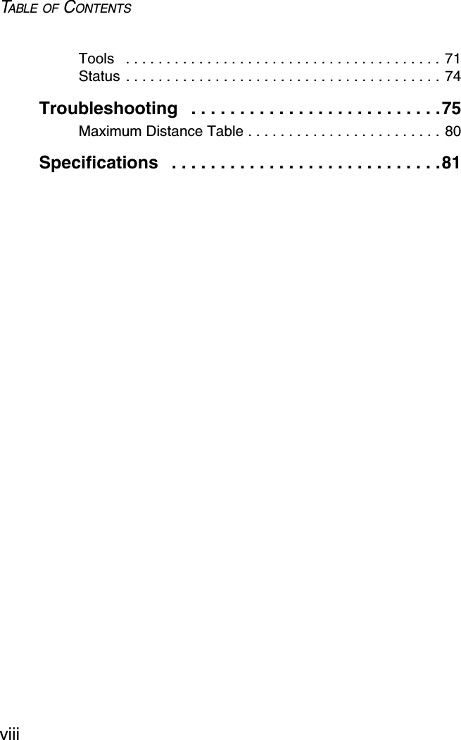 TABLE OF CONTENTSviiiTools   . . . . . . . . . . . . . . . . . . . . . . . . . . . . . . . . . . . . . . . 71Status . . . . . . . . . . . . . . . . . . . . . . . . . . . . . . . . . . . . . . . 74Troubleshooting   . . . . . . . . . . . . . . . . . . . . . . . . . .75Maximum Distance Table . . . . . . . . . . . . . . . . . . . . . . . . 80Specifications   . . . . . . . . . . . . . . . . . . . . . . . . . . . .81