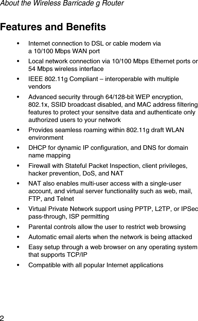 About the Wireless Barricade g Router2Features and Benefits•Internet connection to DSL or cable modem via a 10/100 Mbps WAN port •Local network connection via 10/100 Mbps Ethernet ports or 54 Mbps wireless interface •IEEE 802.11g Compliant – interoperable with multiple vendors•Advanced security through 64/128-bit WEP encryption, 802.1x, SSID broadcast disabled, and MAC address filtering features to protect your sensitve data and authenticate only authorized users to your network•Provides seamless roaming within 802.11g draft WLAN environment•DHCP for dynamic IP configuration, and DNS for domain name mapping•Firewall with Stateful Packet Inspection, client privileges, hacker prevention, DoS, and NAT•NAT also enables multi-user access with a single-user account, and virtual server functionality such as web, mail, FTP, and Telnet•Virtual Private Network support using PPTP, L2TP, or IPSec pass-through, ISP permitting•Parental controls allow the user to restrict web browsing•Automatic email alerts when the network is being attacked•Easy setup through a web browser on any operating system that supports TCP/IP•Compatible with all popular Internet applications