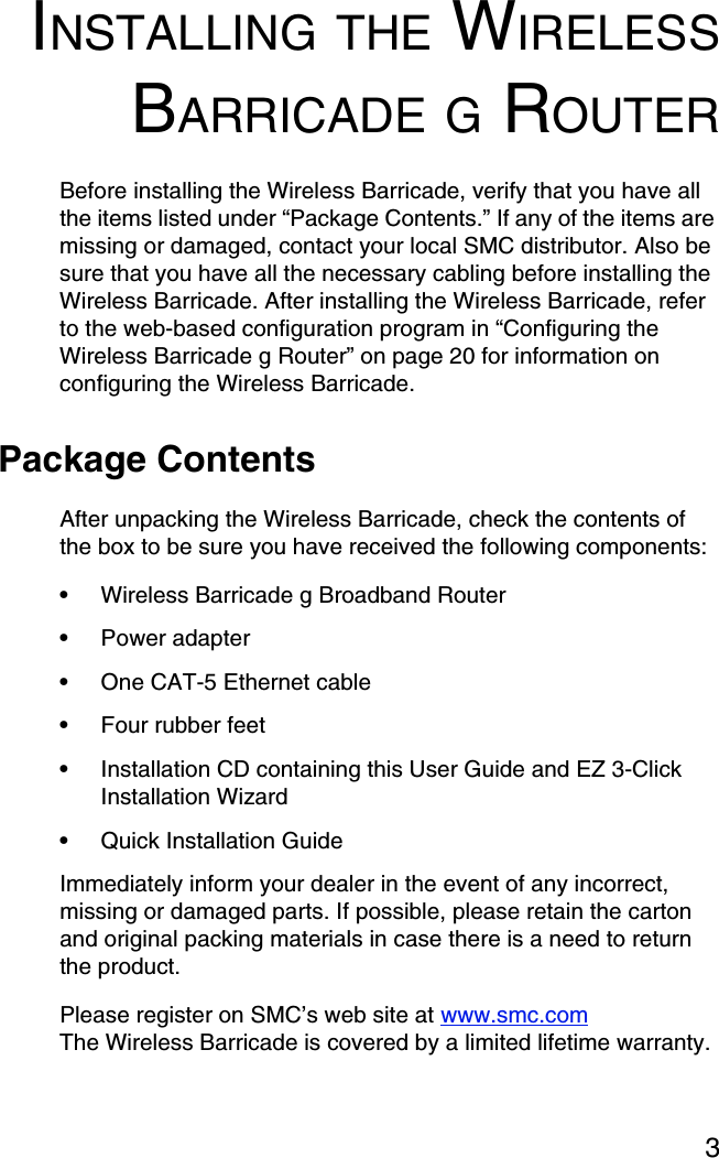 3INSTALLING THE WIRELESSBARRICADE G ROUTERBefore installing the Wireless Barricade, verify that you have all the items listed under “Package Contents.” If any of the items are missing or damaged, contact your local SMC distributor. Also be sure that you have all the necessary cabling before installing the Wireless Barricade. After installing the Wireless Barricade, refer to the web-based configuration program in “Configuring the Wireless Barricade g Router” on page 20 for information on configuring the Wireless Barricade.Package ContentsAfter unpacking the Wireless Barricade, check the contents of the box to be sure you have received the following components:•Wireless Barricade g Broadband Router•Power adapter•One CAT-5 Ethernet cable•Four rubber feet•Installation CD containing this User Guide and EZ 3-Click Installation Wizard•Quick Installation Guide Immediately inform your dealer in the event of any incorrect, missing or damaged parts. If possible, please retain the carton and original packing materials in case there is a need to return the product. Please register on SMC’s web site at www.smc.comThe Wireless Barricade is covered by a limited lifetime warranty.