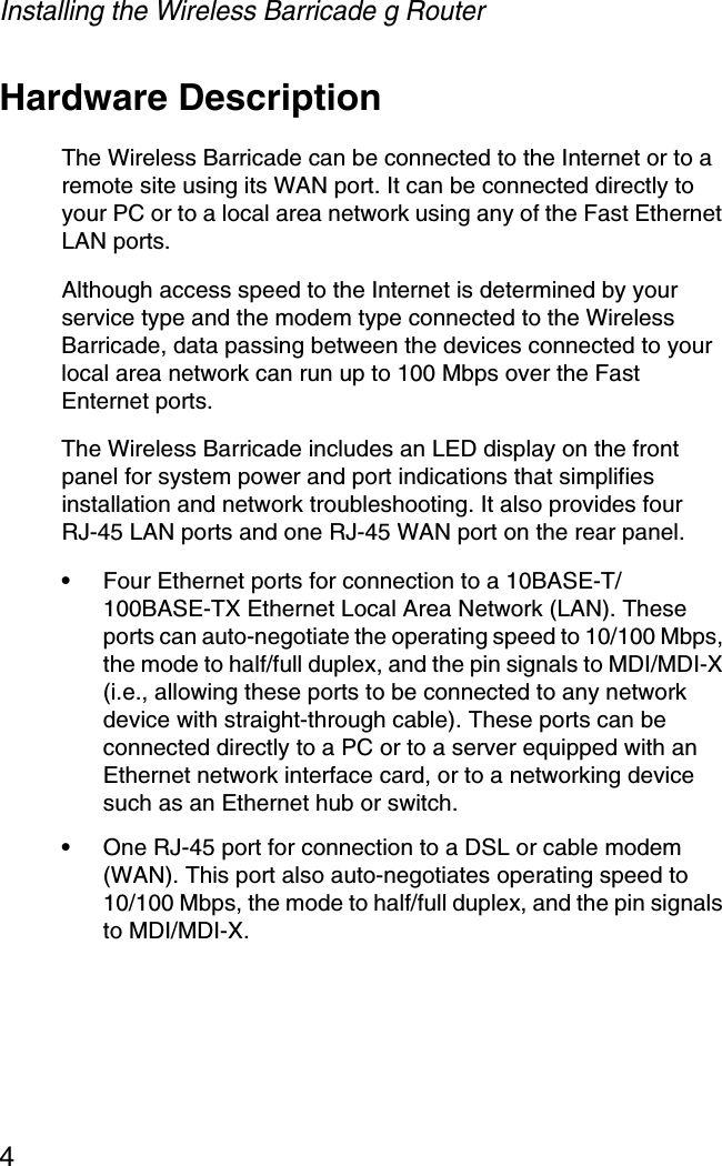 Installing the Wireless Barricade g Router4Hardware DescriptionThe Wireless Barricade can be connected to the Internet or to a remote site using its WAN port. It can be connected directly to your PC or to a local area network using any of the Fast Ethernet LAN ports.Although access speed to the Internet is determined by your service type and the modem type connected to the Wireless Barricade, data passing between the devices connected to your local area network can run up to 100 Mbps over the Fast Enternet ports.The Wireless Barricade includes an LED display on the front panel for system power and port indications that simplifies installation and network troubleshooting. It also provides four RJ-45 LAN ports and one RJ-45 WAN port on the rear panel.•Four Ethernet ports for connection to a 10BASE-T/100BASE-TX Ethernet Local Area Network (LAN). These ports can auto-negotiate the operating speed to 10/100 Mbps, the mode to half/full duplex, and the pin signals to MDI/MDI-X (i.e., allowing these ports to be connected to any network device with straight-through cable). These ports can be connected directly to a PC or to a server equipped with an Ethernet network interface card, or to a networking device such as an Ethernet hub or switch.•One RJ-45 port for connection to a DSL or cable modem (WAN). This port also auto-negotiates operating speed to 10/100 Mbps, the mode to half/full duplex, and the pin signals to MDI/MDI-X.