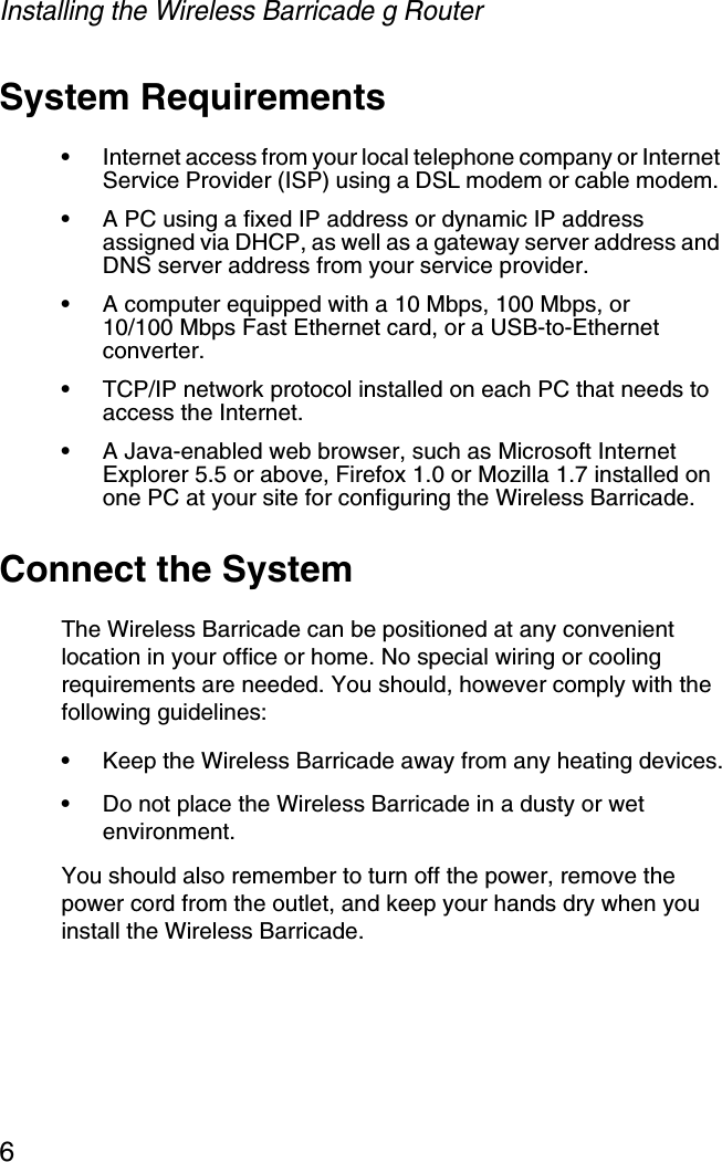 Installing the Wireless Barricade g Router6System Requirements•Internet access from your local telephone company or Internet Service Provider (ISP) using a DSL modem or cable modem. •A PC using a fixed IP address or dynamic IP address assigned via DHCP, as well as a gateway server address and DNS server address from your service provider.•A computer equipped with a 10 Mbps, 100 Mbps, or10/100 Mbps Fast Ethernet card, or a USB-to-Ethernet converter.•TCP/IP network protocol installed on each PC that needs to access the Internet.•A Java-enabled web browser, such as Microsoft Internet Explorer 5.5 or above, Firefox 1.0 or Mozilla 1.7 installed on one PC at your site for configuring the Wireless Barricade.Connect the SystemThe Wireless Barricade can be positioned at any convenient location in your office or home. No special wiring or cooling requirements are needed. You should, however comply with the following guidelines:•Keep the Wireless Barricade away from any heating devices.•Do not place the Wireless Barricade in a dusty or wet environment.You should also remember to turn off the power, remove the power cord from the outlet, and keep your hands dry when you install the Wireless Barricade.