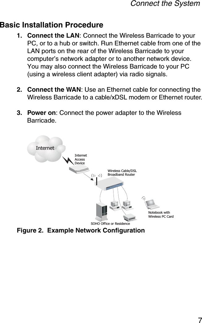 Connect the System7Basic Installation Procedure1. Connect the LAN: Connect the Wireless Barricade to your PC, or to a hub or switch. Run Ethernet cable from one of the LAN ports on the rear of the Wireless Barricade to your computer’s network adapter or to another network device. You may also connect the Wireless Barricade to your PC (using a wireless client adapter) via radio signals. 2. Connect the WAN: Use an Ethernet cable for connecting the Wireless Barricade to a cable/xDSL modem or Ethernet router.3. Power on: Connect the power adapter to the Wireless Barricade.Figure 2.  Example Network ConfigurationInternetAccessDeviceWirelessRouterCable/DSLBroadbandSOHO Office or ResidenceNotebook withWireless PC CardInternet