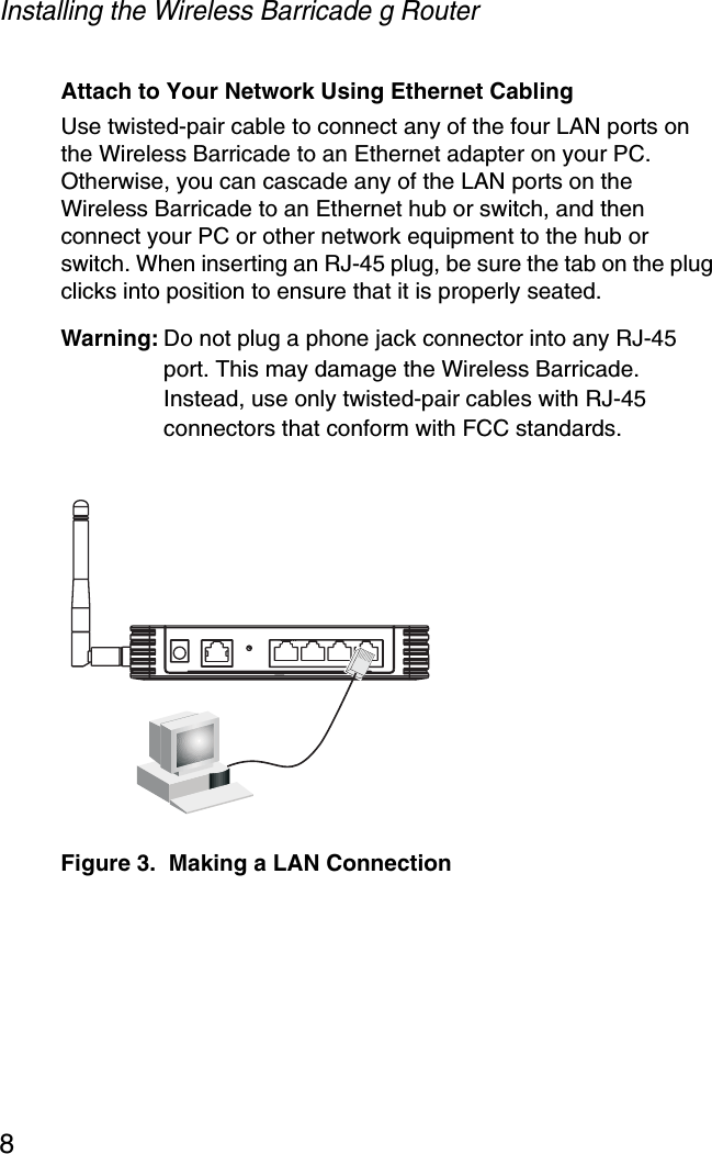 Installing the Wireless Barricade g Router8Attach to Your Network Using Ethernet CablingUse twisted-pair cable to connect any of the four LAN ports on the Wireless Barricade to an Ethernet adapter on your PC. Otherwise, you can cascade any of the LAN ports on the Wireless Barricade to an Ethernet hub or switch, and then connect your PC or other network equipment to the hub or switch. When inserting an RJ-45 plug, be sure the tab on the plug clicks into position to ensure that it is properly seated. Warning: Do not plug a phone jack connector into any RJ-45 port. This may damage the Wireless Barricade. Instead, use only twisted-pair cables with RJ-45 connectors that conform with FCC standards.Figure 3.  Making a LAN Connection