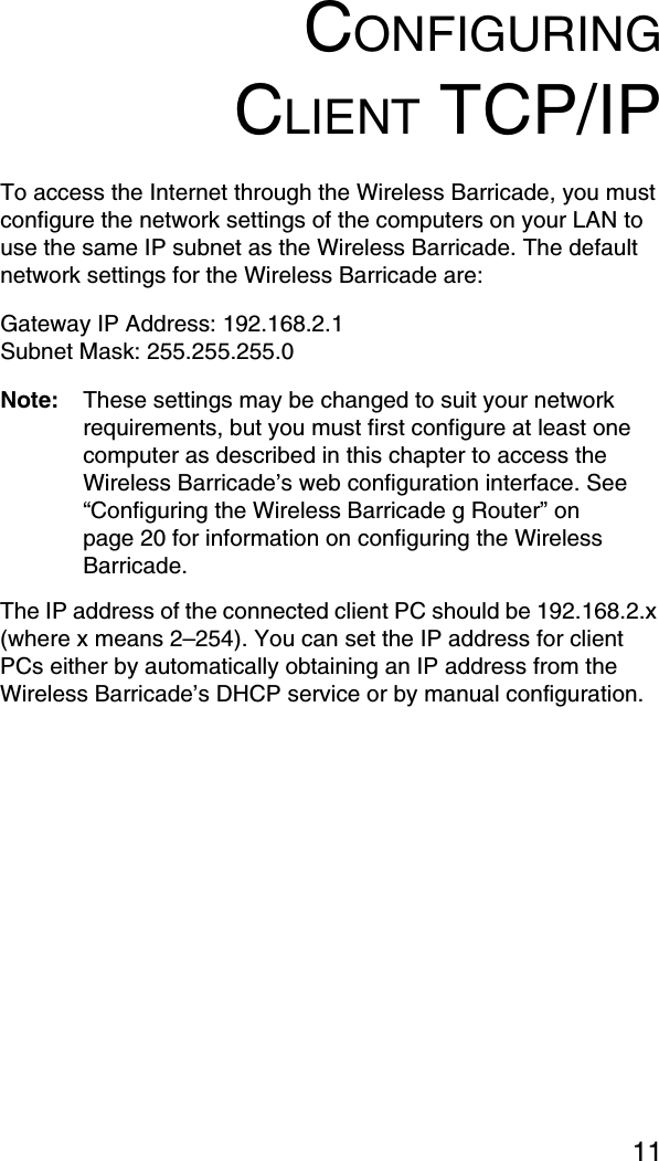11CONFIGURINGCLIENT TCP/IPTo access the Internet through the Wireless Barricade, you must configure the network settings of the computers on your LAN to use the same IP subnet as the Wireless Barricade. The default network settings for the Wireless Barricade are:Gateway IP Address: 192.168.2.1Subnet Mask: 255.255.255.0Note: These settings may be changed to suit your network requirements, but you must first configure at least one computer as described in this chapter to access the Wireless Barricade’s web configuration interface. See “Configuring the Wireless Barricade g Router” on page 20 for information on configuring the Wireless Barricade. The IP address of the connected client PC should be 192.168.2.x (where x means 2–254). You can set the IP address for client PCs either by automatically obtaining an IP address from the Wireless Barricade’s DHCP service or by manual configuration.