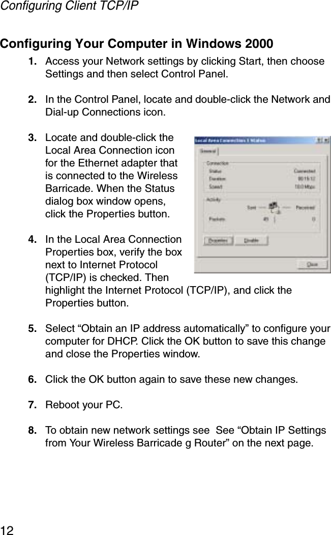Configuring Client TCP/IP12Configuring Your Computer in Windows 20001. Access your Network settings by clicking Start, then choose Settings and then select Control Panel.2. In the Control Panel, locate and double-click the Network and Dial-up Connections icon.3. Locate and double-click the Local Area Connection icon for the Ethernet adapter that is connected to the Wireless Barricade. When the Status dialog box window opens, click the Properties button.4. In the Local Area Connection Properties box, verify the box next to Internet Protocol (TCP/IP) is checked. Then highlight the Internet Protocol (TCP/IP), and click the Properties button. 5. Select “Obtain an IP address automatically” to configure your computer for DHCP. Click the OK button to save this change and close the Properties window. 6. Click the OK button again to save these new changes. 7. Reboot your PC. 8. To obtain new network settings see  See “Obtain IP Settings from Your Wireless Barricade g Router” on the next page.