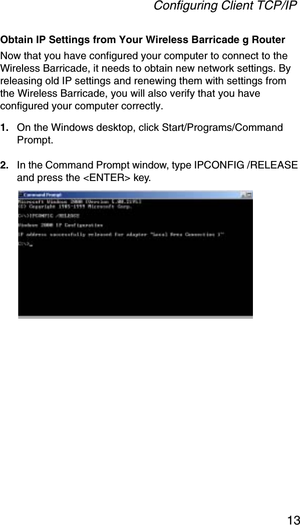 Configuring Client TCP/IP13Obtain IP Settings from Your Wireless Barricade g RouterNow that you have configured your computer to connect to the Wireless Barricade, it needs to obtain new network settings. By releasing old IP settings and renewing them with settings from the Wireless Barricade, you will also verify that you have configured your computer correctly.1. On the Windows desktop, click Start/Programs/Command Prompt.2. In the Command Prompt window, type IPCONFIG /RELEASEand press the &lt;ENTER&gt; key.