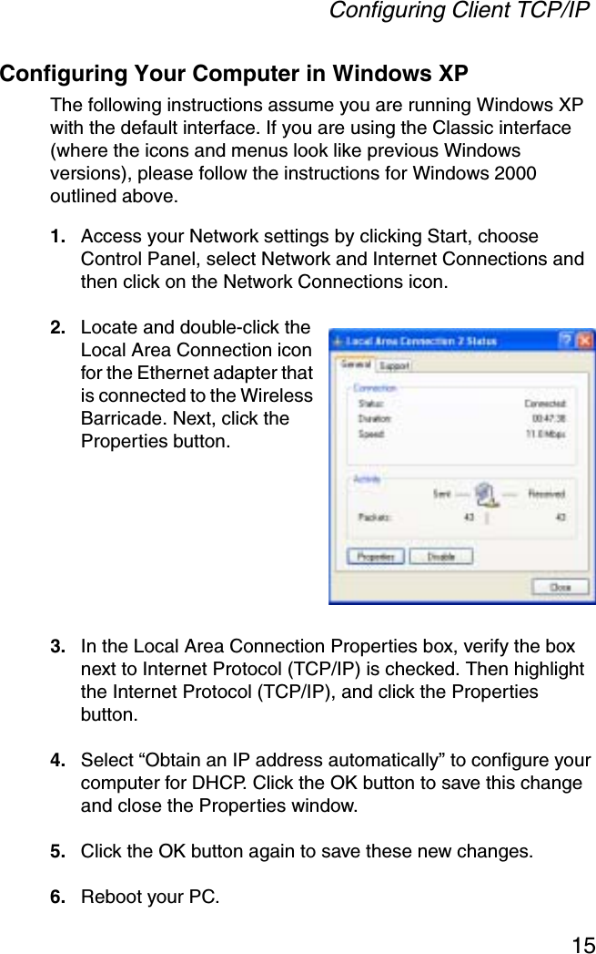 Configuring Client TCP/IP15Configuring Your Computer in Windows XPThe following instructions assume you are running Windows XP with the default interface. If you are using the Classic interface (where the icons and menus look like previous Windows versions), please follow the instructions for Windows 2000 outlined above.1. Access your Network settings by clicking Start, choose Control Panel, select Network and Internet Connections and then click on the Network Connections icon.2. Locate and double-click the Local Area Connection icon for the Ethernet adapter that is connected to the Wireless Barricade. Next, click the Properties button.3. In the Local Area Connection Properties box, verify the box next to Internet Protocol (TCP/IP) is checked. Then highlight the Internet Protocol (TCP/IP), and click the Properties button.4. Select “Obtain an IP address automatically” to configure your computer for DHCP. Click the OK button to save this change and close the Properties window.5. Click the OK button again to save these new changes.6. Reboot your PC.