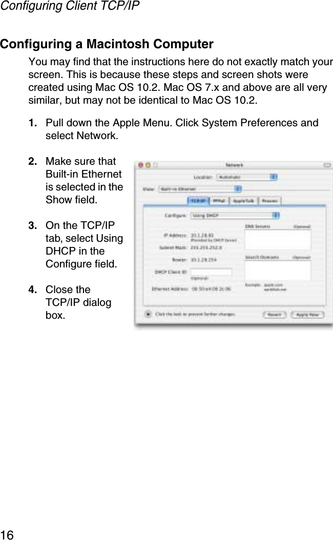 Configuring Client TCP/IP16Configuring a Macintosh ComputerYou may find that the instructions here do not exactly match your screen. This is because these steps and screen shots were created using Mac OS 10.2. Mac OS 7.x and above are all very similar, but may not be identical to Mac OS 10.2.1. Pull down the Apple Menu. Click System Preferences and select Network.2. Make sure that Built-in Ethernet is selected in the Show field. 3. On the TCP/IP tab, select Using DHCP in the Configure field.4. Close the TCP/IP dialog box.